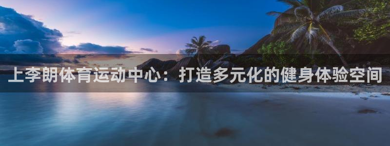 球王会体育：上李朗体育运动中心：打造多元化的健身体验空间